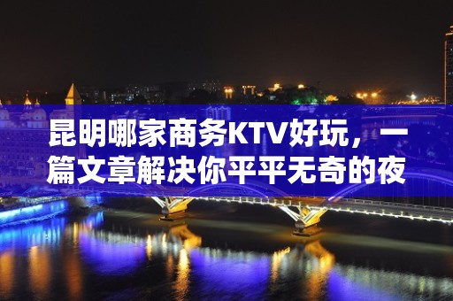 昆明哪家商务KTV好玩，一篇文章解决你平平无奇的夜晚