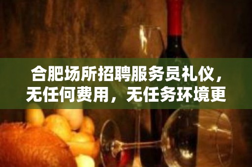 合肥场所招聘服务员礼仪，无任何费用，无任务环境更高，常年不严打