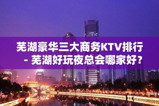 芜湖豪华三大商务KTV排行－芜湖好玩夜总会哪家好？