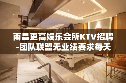 南昌更高娱乐会所KTV招聘-团队联盟无业绩要求每天保底收入1