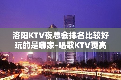 洛阳KTV夜总会排名比较好玩的是哪家-唱歌KTV更高预定