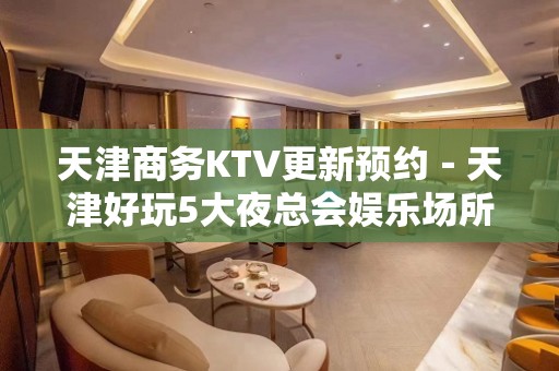 天津商务KTV更新预约－天津好玩5大夜总会娱乐场所