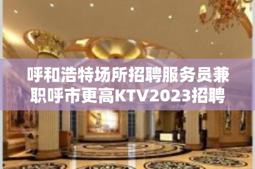 呼和浩特场所招聘服务员兼职呼市更高KTV2023招聘信息