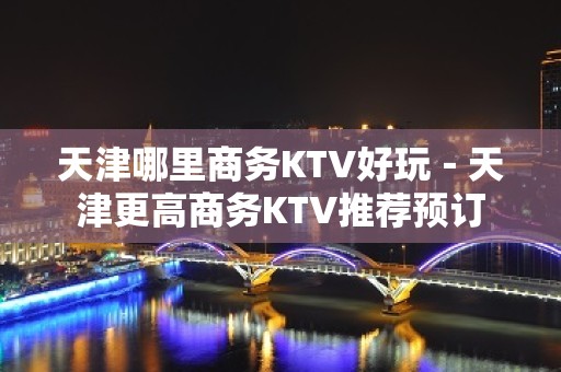 天津哪里商务KTV好玩－天津更高商务KTV推荐预订