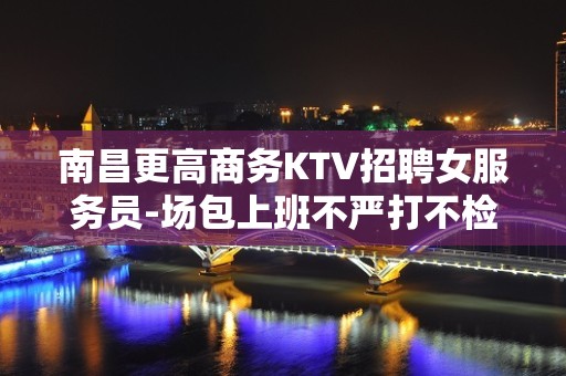 南昌更高商务KTV招聘女服务员-场包上班不严打不检查