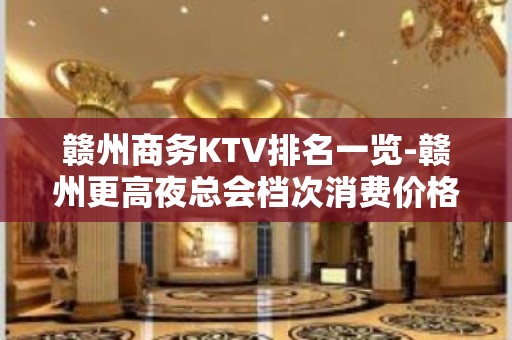 赣州商务KTV排名一览-赣州更高夜总会档次消费价格介绍