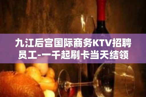 九江后宫国际商务KTV招聘员工-一千起刷卡当天结领班直招