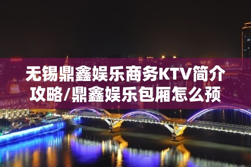 无锡鼎鑫娱乐商务KTV简介攻略/鼎鑫娱乐包厢怎么预定。