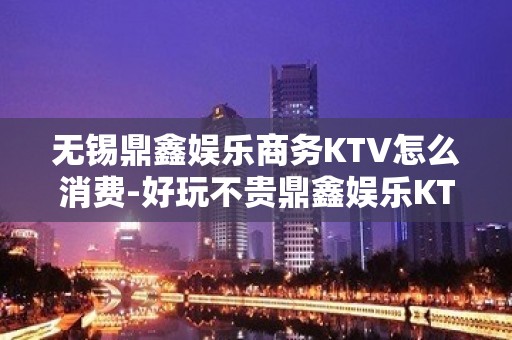 无锡鼎鑫娱乐商务KTV怎么消费-好玩不贵鼎鑫娱乐KTV。