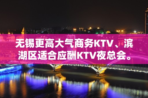 无锡更高大气商务KTV、滨湖区适合应酬KTV夜总会。