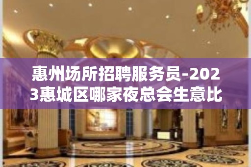 惠州场所招聘服务员-2023惠城区哪家夜总会生意比较好值得去