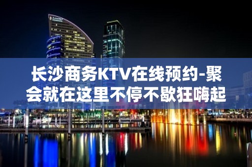 长沙商务KTV在线预约-聚会就在这里不停不歇狂嗨起来