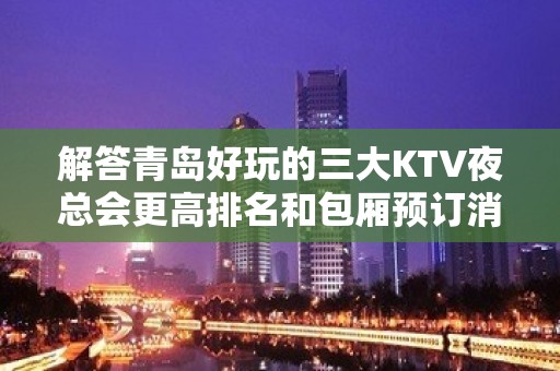 解答青岛好玩的三大KTV夜总会更高排名和包厢预订消费