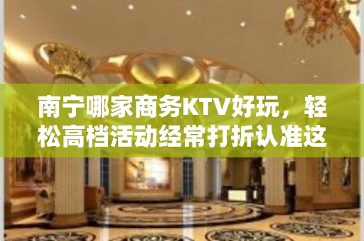 南宁哪家商务KTV好玩，轻松高档活动经常打折认准这里