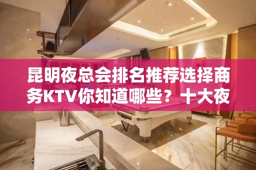 昆明夜总会排名推荐选择商务KTV你知道哪些？十大夜总会店名