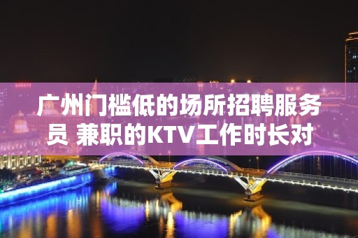 广州门槛低的场所招聘服务员 兼职的KTV工作时长对比