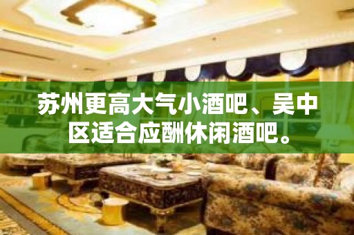 苏州更高大气小酒吧、吴中区适合应酬休闲酒吧。