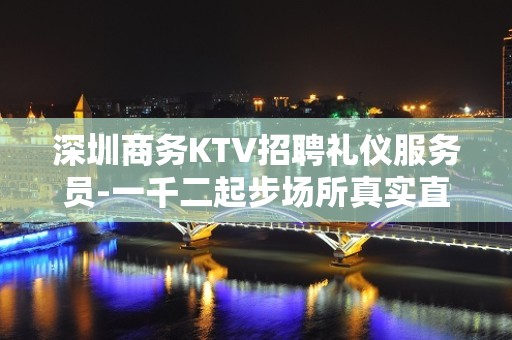 深圳商务KTV招聘礼仪服务员-一千二起步场所真实直招信息快来吧