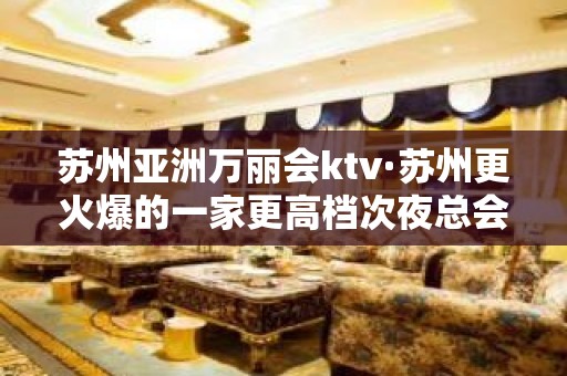 苏州亚洲万丽会ktv·苏州更火爆的一家更高档次夜总会