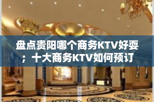 盘点贵阳哪个商务KTV好耍；十大商务KTV如何预订