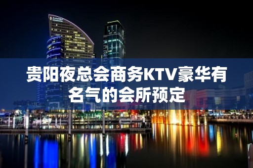 贵阳夜总会商务KTV豪华有名气的会所预定