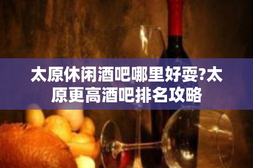 太原休闲酒吧哪里好耍?太原更高酒吧排名攻略