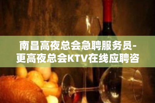 南昌高夜总会急聘服务员-更高夜总会KTV在线应聘咨询