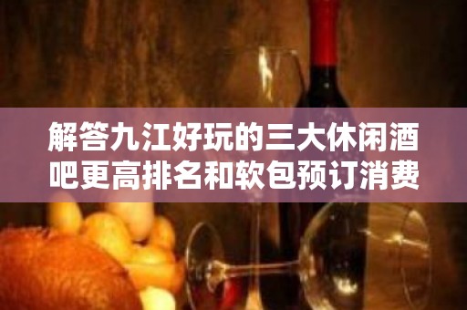 解答九江好玩的三大休闲酒吧更高排名和软包预订消费