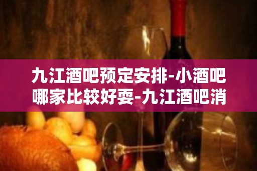 九江酒吧预定安排-小酒吧哪家比较好耍-九江酒吧消费