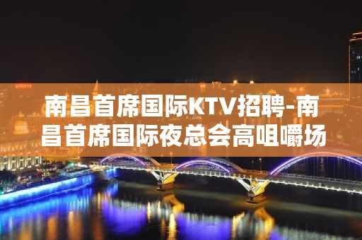 南昌﻿首席国际KTV招聘-南昌首席国际夜总会高咀嚼场合