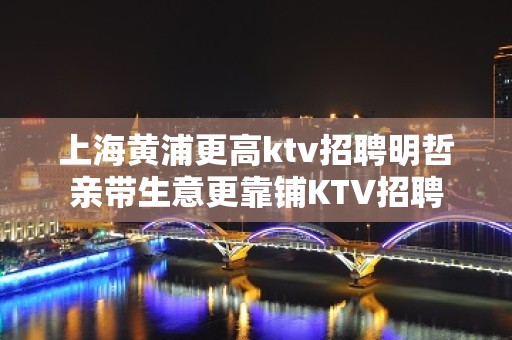 上海黄浦更高ktv招聘明哲亲带生意更靠铺KTV招聘