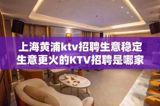 上海黄浦ktv招聘生意稳定生意更火的KTV招聘是哪家