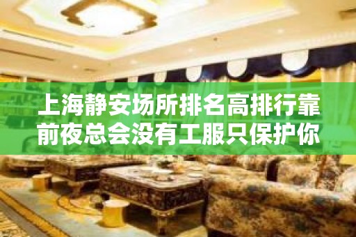 上海静安场所排名高排行靠前夜总会没有工服只保护你。