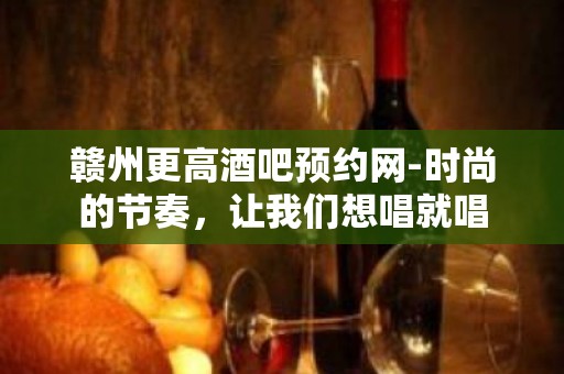 赣州更高酒吧预约网-时尚的节奏，让我们想唱就唱