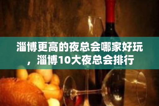 淄博更高的夜总会哪家好玩，淄博10大夜总会排行