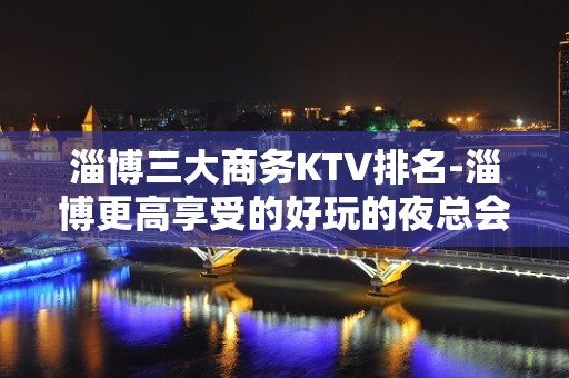 淄博三大商务KTV排名-淄博更高享受的好玩的夜总会