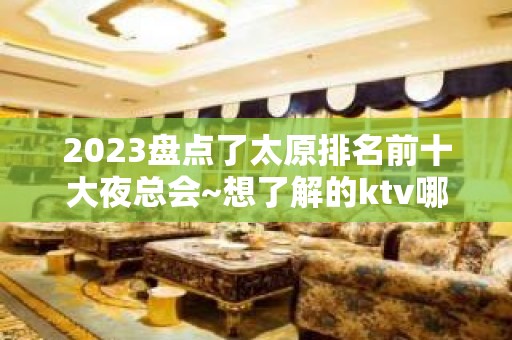 2023盘点了太原排名前十大夜总会~想了解的ktv哪个好推荐