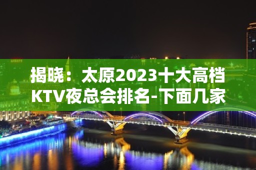 揭晓：太原2023十大高档KTV夜总会排名-下面几家都好玩