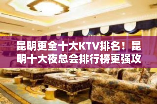 昆明更全十大KTV排名！昆明十大夜总会排行榜更强攻略一览！