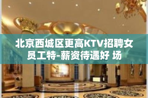 北京西城区更高KTV招聘女员工特-薪资待遇好 场