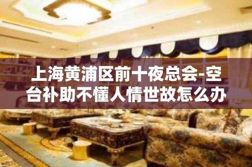 上海黄浦区前十夜总会-空台补助不懂人情世故怎么办