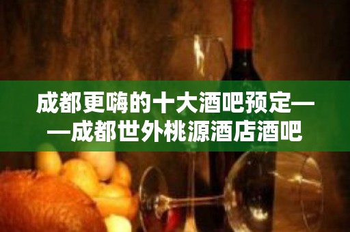 成都更嗨的十大酒吧预定——成都世外桃源酒店酒吧