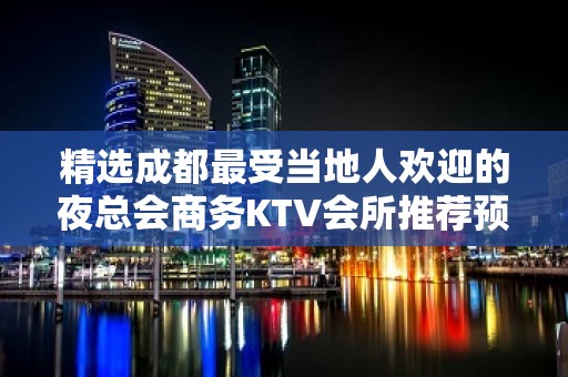 精选成都最受当地人欢迎的夜总会商务KTV会所推荐预定