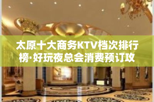 太原十大商务KTV档次排行榜·好玩夜总会消费预订攻略