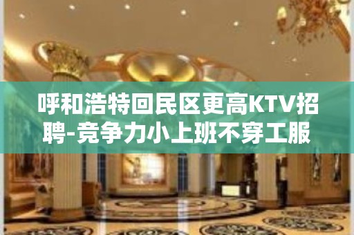 呼和浩特回民区更高KTV招聘-竞争力小上班不穿工服包住宿