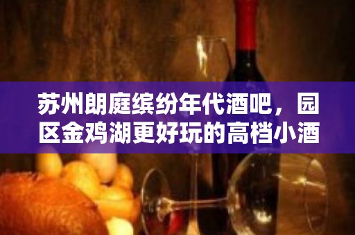 苏州朗庭缤纷年代酒吧，园区金鸡湖更好玩的高档小酒吧。