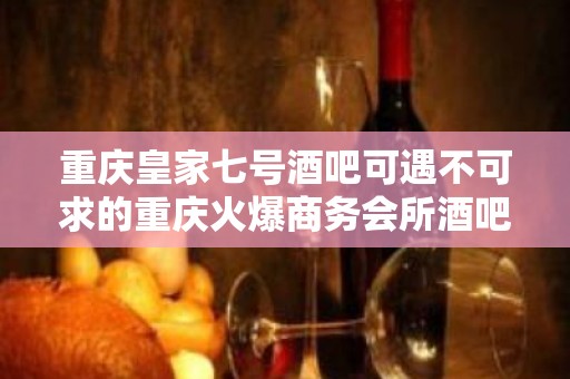 重庆皇家七号酒吧可遇不可求的重庆火爆商务会所酒吧预订方法