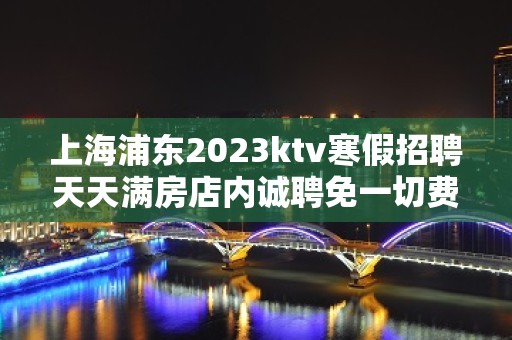 上海浦东2023ktv寒假招聘天天满房店内诚聘免一切费用