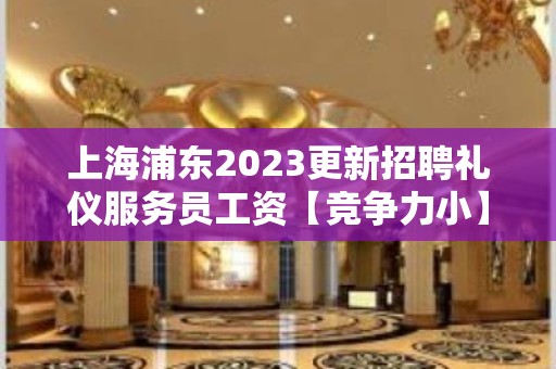 上海浦东2023更新招聘礼仪服务员工资【竞争力小】