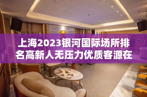 上海2023银河国际场所排名高新人无压力优质客源在等你